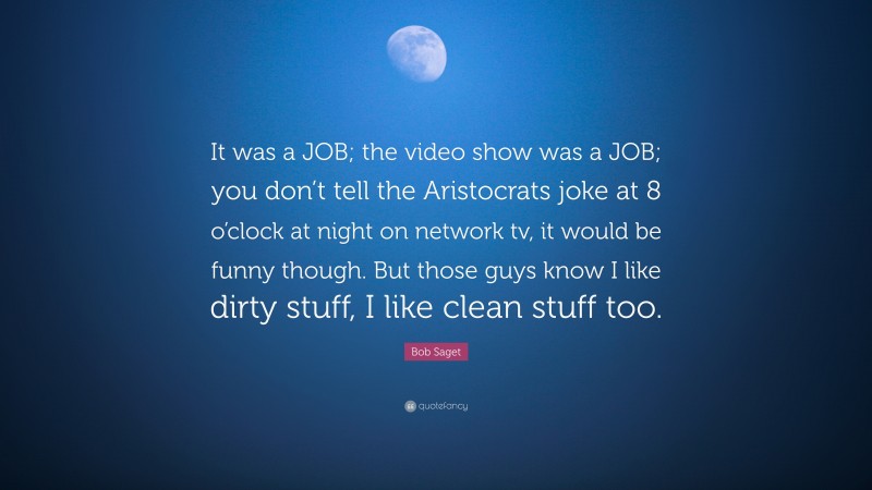 Bob Saget Quote: “It was a JOB; the video show was a JOB; you don’t tell the Aristocrats joke at 8 o’clock at night on network tv, it would be funny though. But those guys know I like dirty stuff, I like clean stuff too.”