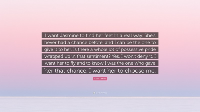 Katee Robert Quote: “I want Jasmine to find her feet in a real way. She’s never had a chance before, and I can be the one to give it to her. Is there a whole lot of possessive pride wrapped up in that sentiment? Yes. I won’t deny it. I want her to fly and to know I was the one who gave her that chance. I want her to choose me.”