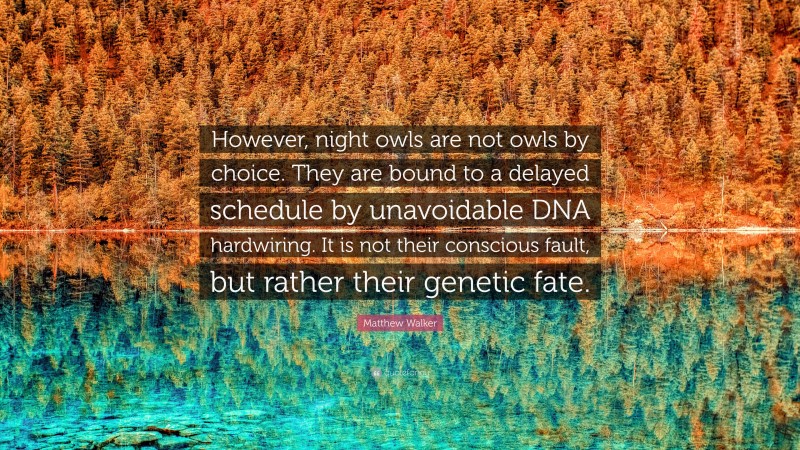 Matthew Walker Quote: “However, night owls are not owls by choice. They are bound to a delayed schedule by unavoidable DNA hardwiring. It is not their conscious fault, but rather their genetic fate.”