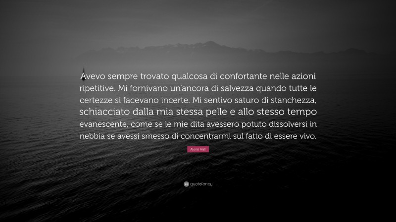 Alexis Hall Quote: “Avevo sempre trovato qualcosa di confortante nelle azioni ripetitive. Mi fornivano un’ancora di salvezza quando tutte le certezze si facevano incerte. Mi sentivo saturo di stanchezza, schiacciato dalla mia stessa pelle e allo stesso tempo evanescente, come se le mie dita avessero potuto dissolversi in nebbia se avessi smesso di concentrarmi sul fatto di essere vivo.”