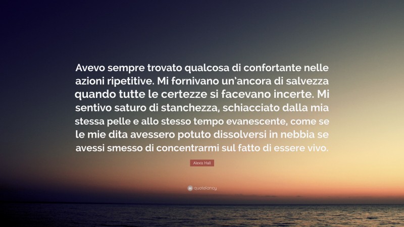 Alexis Hall Quote: “Avevo sempre trovato qualcosa di confortante nelle azioni ripetitive. Mi fornivano un’ancora di salvezza quando tutte le certezze si facevano incerte. Mi sentivo saturo di stanchezza, schiacciato dalla mia stessa pelle e allo stesso tempo evanescente, come se le mie dita avessero potuto dissolversi in nebbia se avessi smesso di concentrarmi sul fatto di essere vivo.”