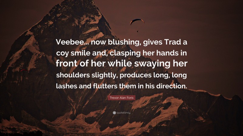 Trevor Alan Foris Quote: “Veebee... now blushing, gives Trad a coy smile and, clasping her hands in front of her while swaying her shoulders slightly, produces long, long lashes and flutters them in his direction.”
