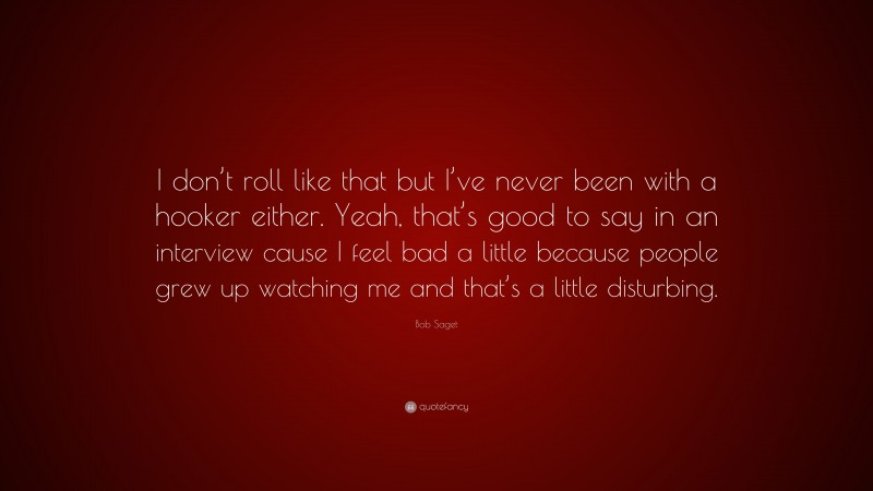 Bob Saget Quote: “I don’t roll like that but I’ve never been with a hooker either. Yeah, that’s good to say in an interview cause I feel bad a little because people grew up watching me and that’s a little disturbing.”