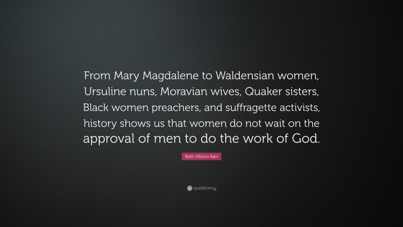 Beth Allison Barr Quote: “From Mary Magdalene to Waldensian women, Ursuline nuns, Moravian wives, Quaker sisters, Black women preachers, and suffragette activists, history shows us that women do not wait on the approval of men to do the work of God.”