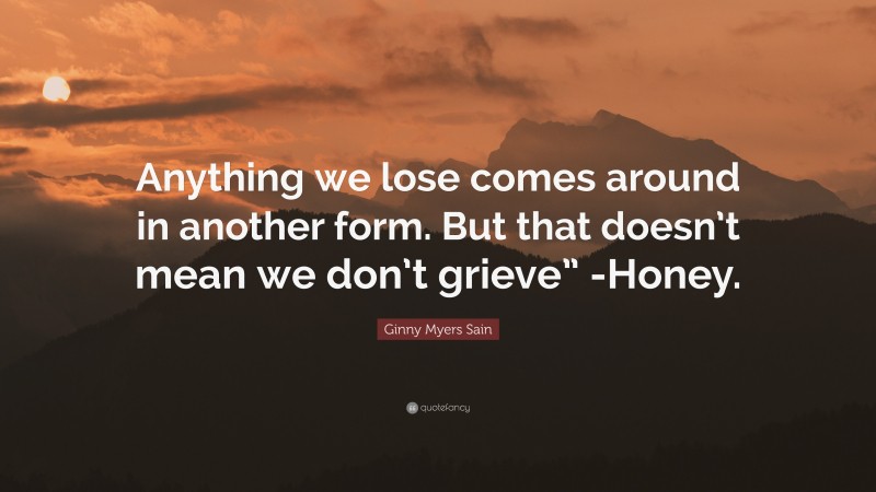 Ginny Myers Sain Quote: “Anything we lose comes around in another form. But that doesn’t mean we don’t grieve” -Honey.”
