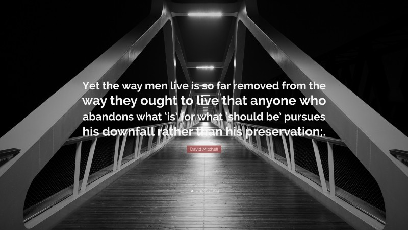 David Mitchell Quote: “Yet the way men live is so far removed from the way they ought to live that anyone who abandons what ‘is’ for what ‘should be’ pursues his downfall rather than his preservation;.”