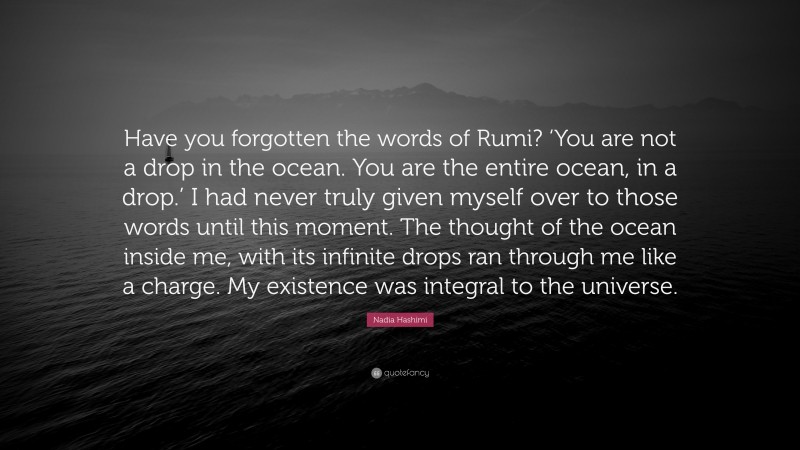 Nadia Hashimi Quote: “Have you forgotten the words of Rumi? ‘You are not a drop in the ocean. You are the entire ocean, in a drop.’ I had never truly given myself over to those words until this moment. The thought of the ocean inside me, with its infinite drops ran through me like a charge. My existence was integral to the universe.”