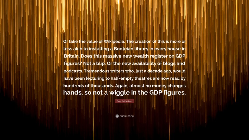 Rory Sutherland Quote: “Or take the value of Wikipedia. The creation of this is more or less akin to installing a Bodleian library in every house in Britain. Does this massive new wealth register on GDP figures? Not a blip. Or the new availability of blogs and podcasts. Tremendous writers who, just a decade ago, would have been lecturing to half-empty theatres are now read by hundreds of thousands. Again, almost no money changes hands, so not a wiggle in the GDP figures.”