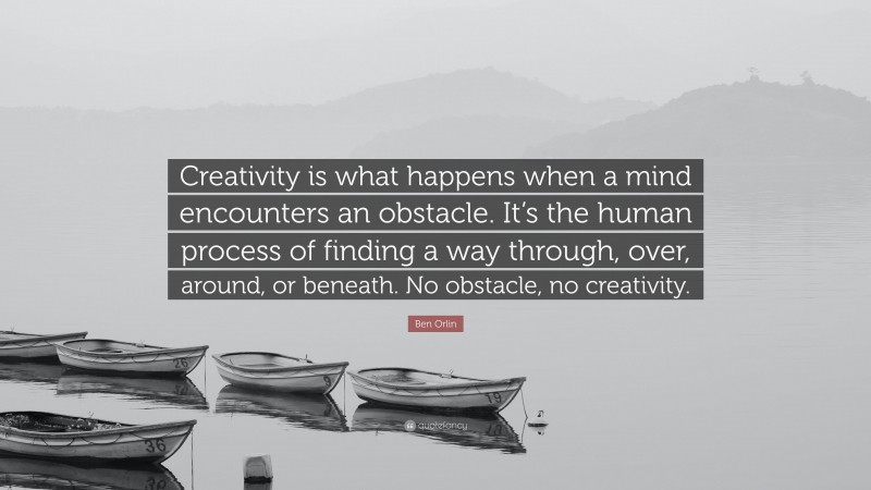 Ben Orlin Quote: “Creativity is what happens when a mind encounters an obstacle. It’s the human process of finding a way through, over, around, or beneath. No obstacle, no creativity.”