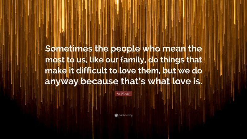 Ali Novak Quote: “Sometimes the people who mean the most to us, like our family, do things that make it difficult to love them, but we do anyway because that’s what love is.”