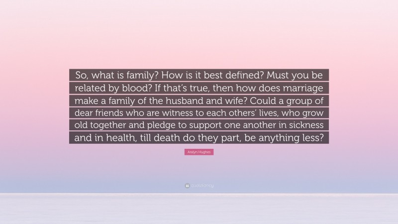 Aralyn Hughes Quote: “So, what is family? How is it best defined? Must you be related by blood? If that’s true, then how does marriage make a family of the husband and wife? Could a group of dear friends who are witness to each others’ lives, who grow old together and pledge to support one another in sickness and in health, till death do they part, be anything less?”