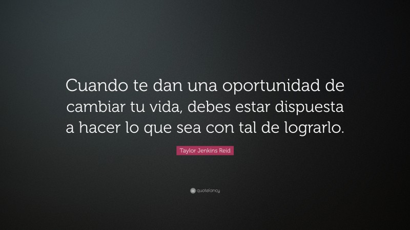 Taylor Jenkins Reid Quote: “Cuando te dan una oportunidad de cambiar tu vida, debes estar dispuesta a hacer lo que sea con tal de lograrlo.”