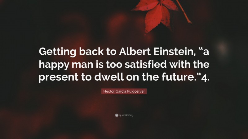 Hector Garcia Puigcerver Quote: “Getting back to Albert Einstein, “a happy man is too satisfied with the present to dwell on the future.”4.”