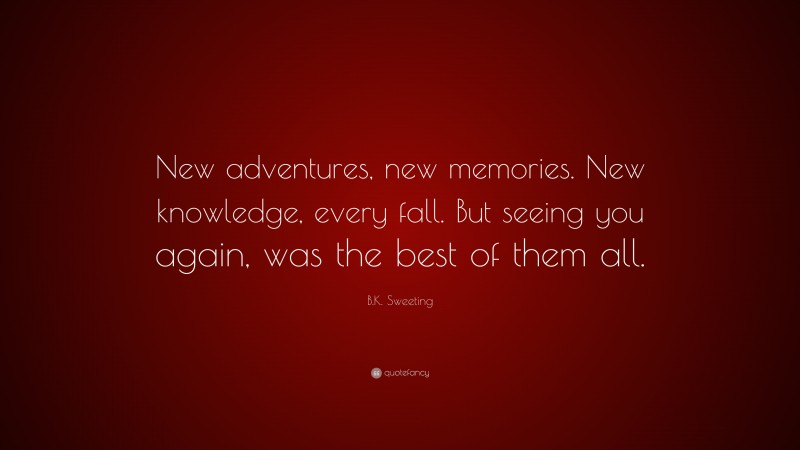 B.K. Sweeting Quote: “New adventures, new memories. New knowledge, every fall. But seeing you again, was the best of them all.”