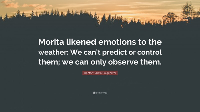 Hector Garcia Puigcerver Quote: “Morita likened emotions to the weather: We can’t predict or control them; we can only observe them.”