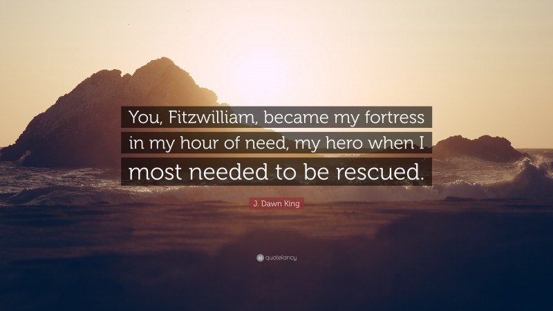 J. Dawn King Quote: “You, Fitzwilliam, became my fortress in my hour of need, my hero when I most needed to be rescued.”