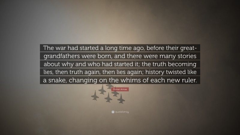 Florian Armas Quote: “The war had started a long time ago, before their great-grandfathers were born, and there were many stories about why and who had started it; the truth becoming lies, then truth again, then lies again; history twisted like a snake, changing on the whims of each new ruler.”