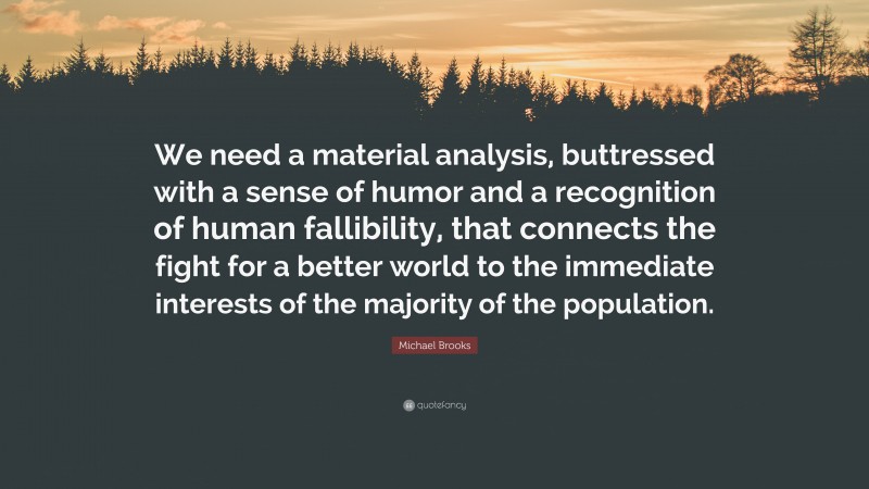 Michael Brooks Quote: “We need a material analysis, buttressed with a sense of humor and a recognition of human fallibility, that connects the fight for a better world to the immediate interests of the majority of the population.”