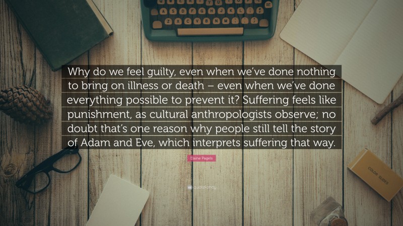 Elaine Pagels Quote: “Why do we feel guilty, even when we’ve done nothing to bring on illness or death – even when we’ve done everything possible to prevent it? Suffering feels like punishment, as cultural anthropologists observe; no doubt that’s one reason why people still tell the story of Adam and Eve, which interprets suffering that way.”