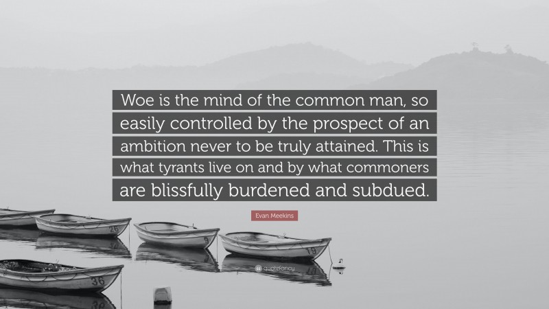 Evan Meekins Quote: “Woe is the mind of the common man, so easily controlled by the prospect of an ambition never to be truly attained. This is what tyrants live on and by what commoners are blissfully burdened and subdued.”