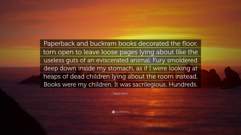 Shayne Silvers Quote: “Paperback and buckram books decorated the floor, torn open to leave loose pages lying about like the useless guts of an eviscerated animal. Fury smoldered deep down inside my stomach, as if I were looking at heaps of dead children lying about the room instead. Books were my children. It was sacrilegious. Hundreds.”