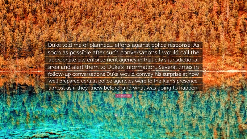 Ron Stallworth Quote: “Duke told me of planned... efforts against police response. As soon as possible after such conversations I would call the appropriate law enforcement agency in that city’s jurisdictional area and alert them to Duke’s information. Several times in follow-up conversations Duke would convey his surprise at how well prepared certain police agencies were to the Klan’s presence, almost as if they knew beforehand what was going to happen.”