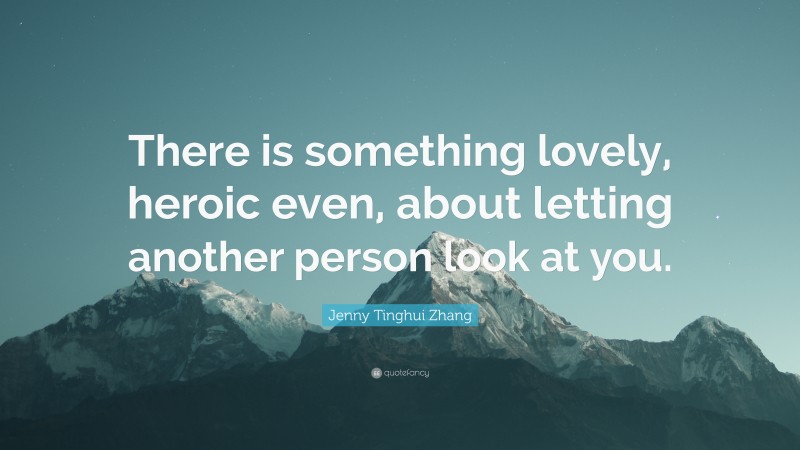 Jenny Tinghui Zhang Quote: “There is something lovely, heroic even, about letting another person look at you.”