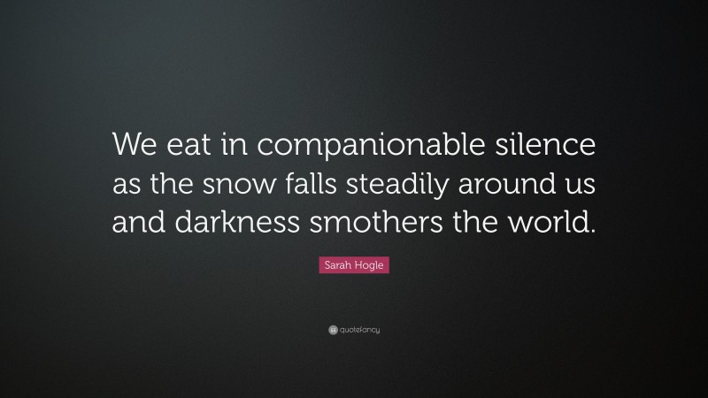 Sarah Hogle Quote: “We eat in companionable silence as the snow falls steadily around us and darkness smothers the world.”