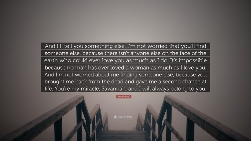 Katy Regnery Quote: “And I’ll tell you something else. I’m not worried that you’ll find someone else, because there isn’t anyone else on the face of the earth who could ever love you as much as I do. It’s impossible because no man has ever loved a woman as much as I love you. And I’m not worried about me finding someone else, because you brought me back from the dead and gave me a second chance at life. You’re my miracle, Savannah, and I will always belong to you.”