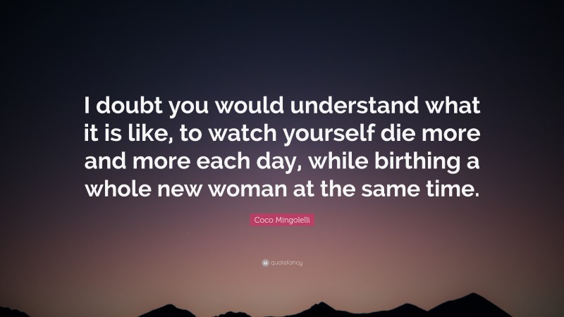 Coco Mingolelli Quote: “I doubt you would understand what it is like, to watch yourself die more and more each day, while birthing a whole new woman at the same time.”