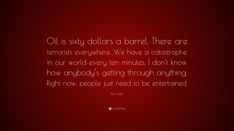 Bob Saget Quote: “Oil is sixty dollars a barrel. There are terrorists everywhere. We have a catastrophe in our world every ten minutes. I don’t know how anybody’s getting through anything. Right now, people just need to be entertained.”