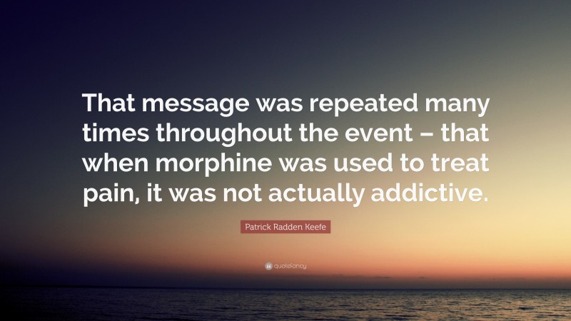 Patrick Radden Keefe Quote: “That message was repeated many times throughout the event – that when morphine was used to treat pain, it was not actually addictive.”