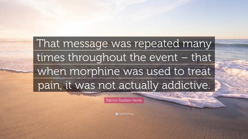 Patrick Radden Keefe Quote: “That message was repeated many times throughout the event – that when morphine was used to treat pain, it was not actually addictive.”