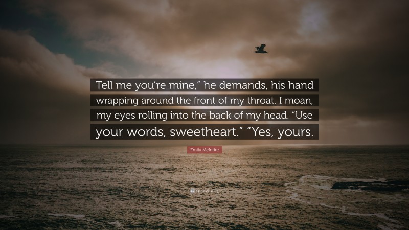 Emily McIntire Quote: “Tell me you’re mine,” he demands, his hand wrapping around the front of my throat. I moan, my eyes rolling into the back of my head. “Use your words, sweetheart.” “Yes, yours.”