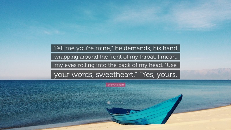 Emily McIntire Quote: “Tell me you’re mine,” he demands, his hand wrapping around the front of my throat. I moan, my eyes rolling into the back of my head. “Use your words, sweetheart.” “Yes, yours.”