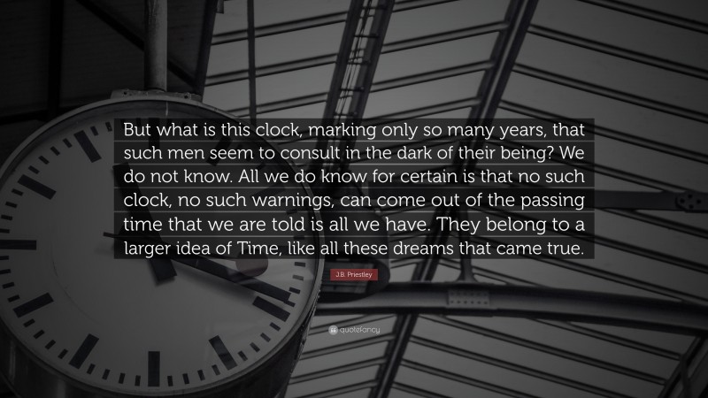 J.B. Priestley Quote: “But what is this clock, marking only so many years, that such men seem to consult in the dark of their being? We do not know. All we do know for certain is that no such clock, no such warnings, can come out of the passing time that we are told is all we have. They belong to a larger idea of Time, like all these dreams that came true.”