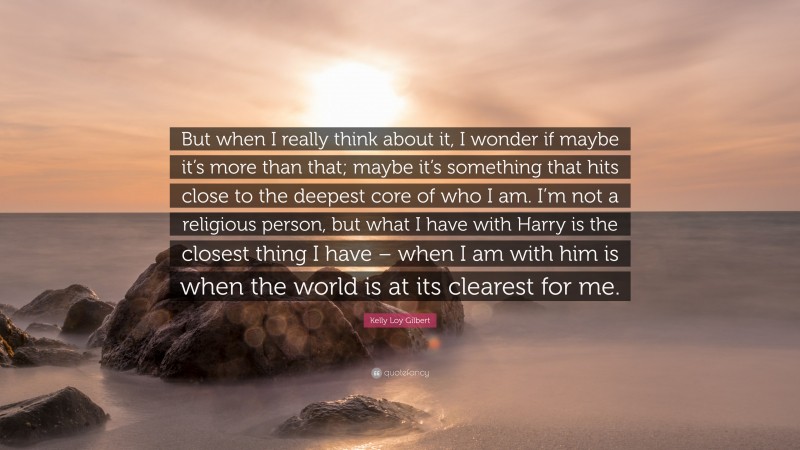 Kelly Loy Gilbert Quote: “But when I really think about it, I wonder if maybe it’s more than that; maybe it’s something that hits close to the deepest core of who I am. I’m not a religious person, but what I have with Harry is the closest thing I have – when I am with him is when the world is at its clearest for me.”