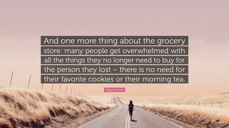 Megan Devine Quote: “And one more thing about the grocery store: many people get overwhelmed with all the things they no longer need to buy for the person they lost – there is no need for their favorite cookies or their morning tea.”