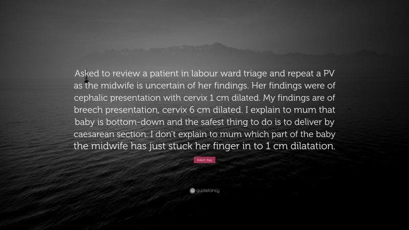 Adam Kay Quote: “Asked to review a patient in labour ward triage and repeat a PV as the midwife is uncertain of her findings. Her findings were of cephalic presentation with cervix 1 cm dilated. My findings are of breech presentation, cervix 6 cm dilated. I explain to mum that baby is bottom-down and the safest thing to do is to deliver by caesarean section. I don’t explain to mum which part of the baby the midwife has just stuck her finger in to 1 cm dilatation.”