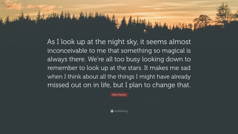 Alice Feeney Quote: “As I look up at the night sky, it seems almost inconceivable to me that something so magical is always there. We’re all too busy looking down to remember to look up at the stars. It makes me sad when I think about all the things I might have already missed out on in life, but I plan to change that.”