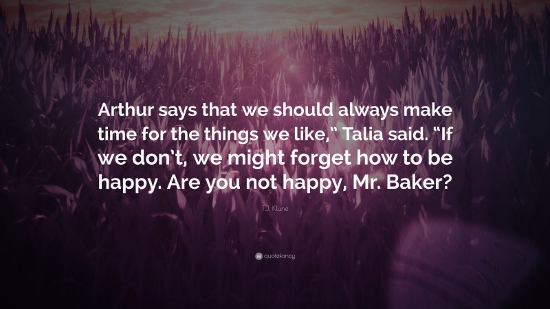 T.J. Klune Quote: “Arthur says that we should always make time for the things we like,” Talia said. “If we don’t, we might forget how to be happy. Are you not happy, Mr. Baker?”