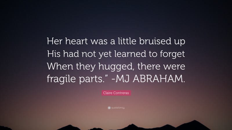 Claire Contreras Quote: “Her heart was a little bruised up His had not yet learned to forget When they hugged, there were fragile parts.” -MJ ABRAHAM.”