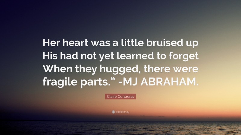 Claire Contreras Quote: “Her heart was a little bruised up His had not yet learned to forget When they hugged, there were fragile parts.” -MJ ABRAHAM.”