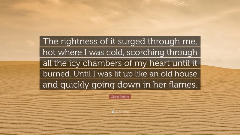 Giana Darling Quote: “The rightness of it surged through me, hot where I was cold, scorching through all the icy chambers of my heart until it burned. Until I was lit up like an old house and quickly going down in her flames.”