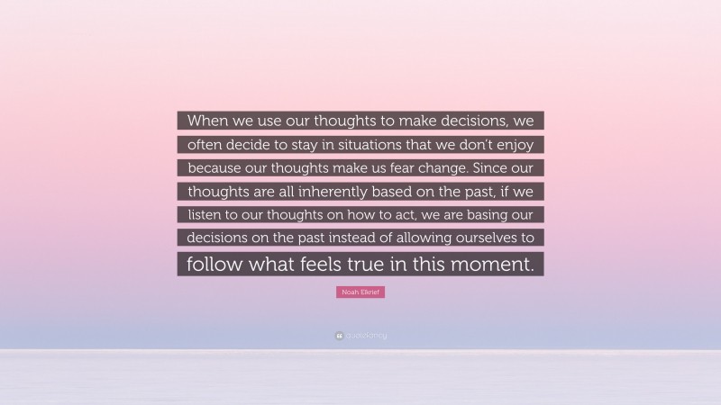 Noah Elkrief Quote: “When we use our thoughts to make decisions, we often decide to stay in situations that we don’t enjoy because our thoughts make us fear change. Since our thoughts are all inherently based on the past, if we listen to our thoughts on how to act, we are basing our decisions on the past instead of allowing ourselves to follow what feels true in this moment.”