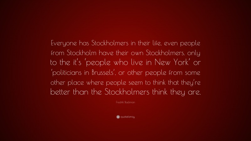 Fredrik Backman Quote: “Everyone has Stockholmers in their life, even people from Stockholm have their own Stockholmers. only to the it’s ‘people who live in New York’ or ‘politicians in Brussels’, or other people from some other place where people seem to think that they’re better than the Stockholmers think they are.”