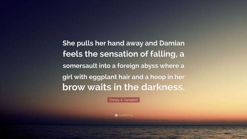 Christy A. Campbell Quote: “She pulls her hand away and Damian feels the sensation of falling, a somersault into a foreign abyss where a girl with eggplant hair and a hoop in her brow waits in the darkness.”