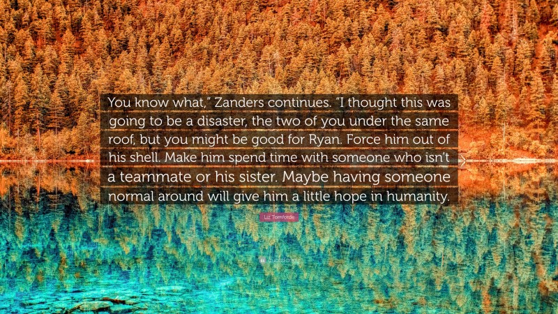Liz Tomforde Quote: “You know what,” Zanders continues. “I thought this was going to be a disaster, the two of you under the same roof, but you might be good for Ryan. Force him out of his shell. Make him spend time with someone who isn’t a teammate or his sister. Maybe having someone normal around will give him a little hope in humanity.”