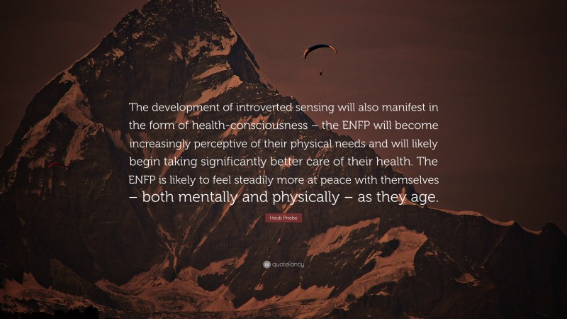 Heidi Priebe Quote: “The development of introverted sensing will also manifest in the form of health-consciousness – the ENFP will become increasingly perceptive of their physical needs and will likely begin taking significantly better care of their health. The ENFP is likely to feel steadily more at peace with themselves – both mentally and physically – as they age.”