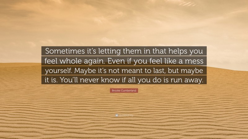 Brooke Cumberland Quote: “Sometimes it’s letting them in that helps you feel whole again. Even if you feel like a mess yourself. Maybe it’s not meant to last, but maybe it is. You’ll never know if all you do is run away.”